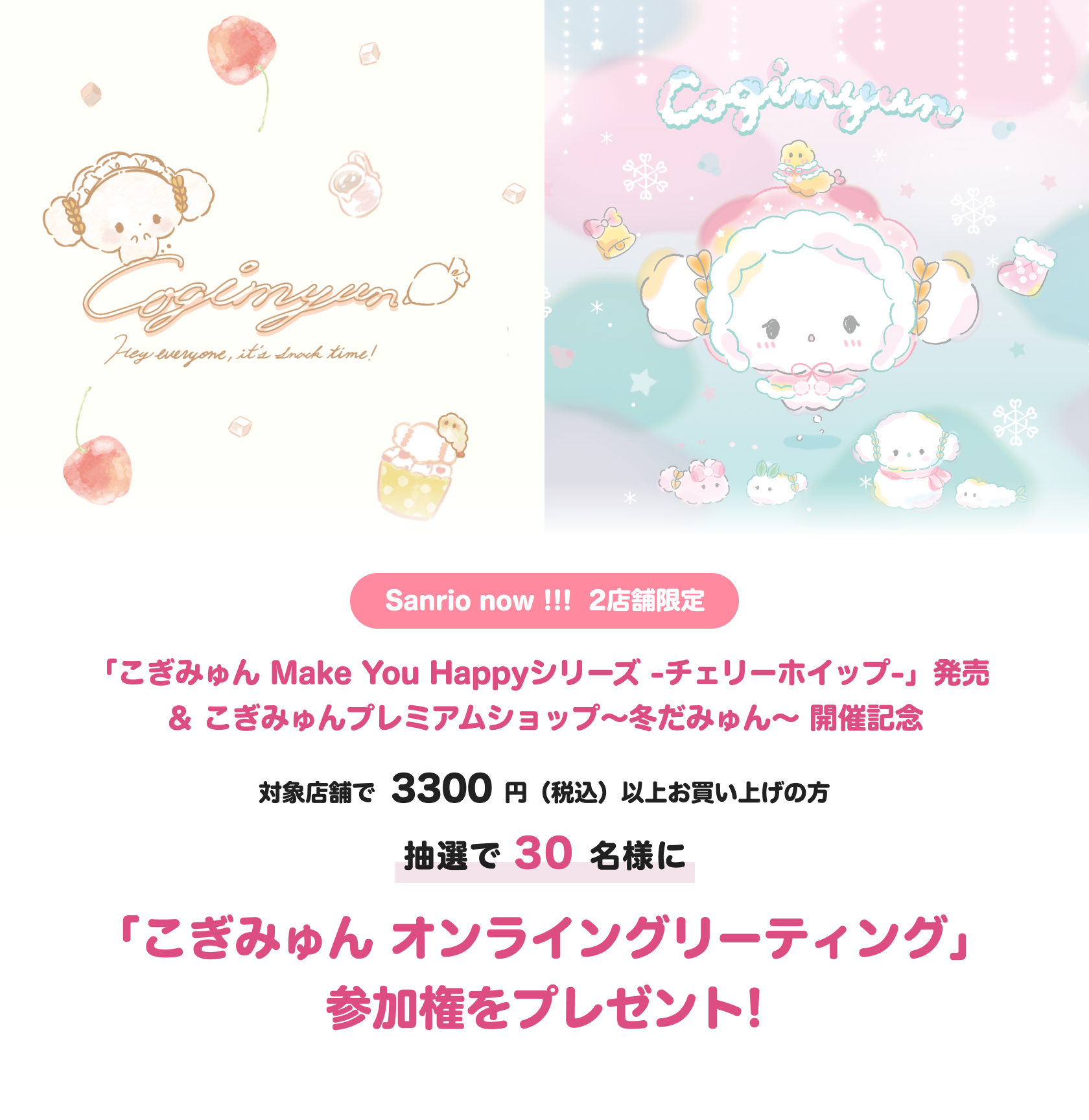 こぎみゅんうさぎさんとお友達シリーズ発売記念
対象のサンリオショップにて、商品を2200円(税込)以上お買い上げの方
抽選で30名様に
「こぎみゅんオンライングリーティング」
参加権をプレゼント!
