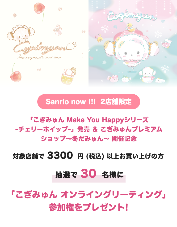 こぎみゅんうさぎさんとお友達シリーズ発売記念
対象のサンリオショップにて、商品を2200円(税込)以上お買い上げの方
抽選で30名様に
「こぎみゅんオンライングリーティング」
参加権をプレゼント!
